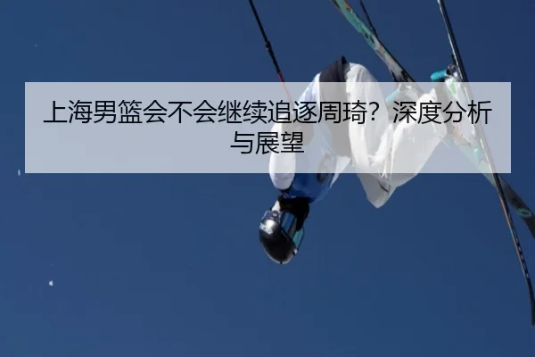 上海男篮会不会继续追逐周琦？深度分析与展望